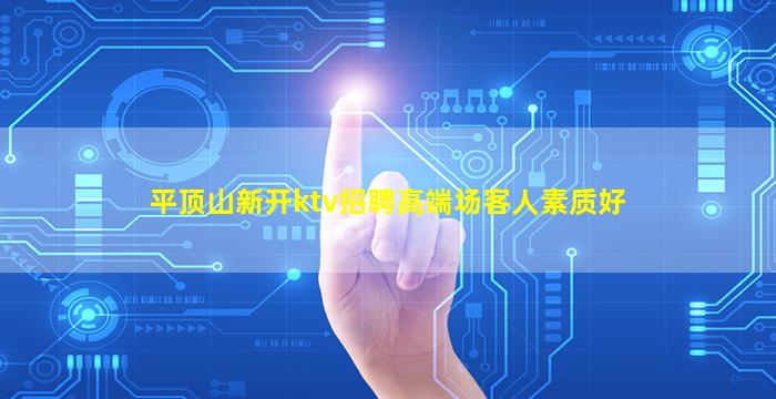 平顶山新开ktv招聘高端场客人素质好